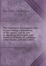 The carpenters` steel square, and its uses: being a description of the square, and its uses in obtaining the lengths and bevels of all kinds of . purlings, collar-beams, and jack-rafters