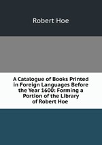 A Catalogue of Books Printed in Foreign Languages Before the Year 1600: Forming a Portion of the Library of Robert Hoe