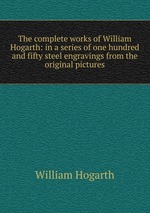 The complete works of William Hogarth: in a series of one hundred and fifty steel engravings from the original pictures
