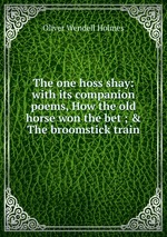 The one hoss shay: with its companion poems, How the old horse won the bet ; & The broomstick train