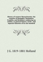 History of western Massachusetts: the counties of Hampden, Hampshire, Franklin, and Berkshire; embracing an outline, or general history, of the . and separate histories of its one hundred
