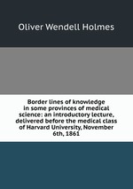 Border lines of knowledge in some provinces of medical science: an introductory lecture, delivered before the medical class of Harvard University, November 6th, 1861