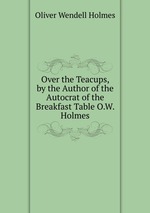 Over the Teacups, by the Author of the Autocrat of the Breakfast Table O.W. Holmes