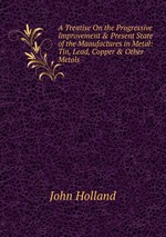 A Treatise On the Progressive Improvement & Present State of the Manufactures in Metal: Tin, Lead, Copper & Other Metals