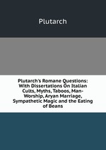 Plutarch`s Romane Questions: With Dissertations On Italian Cults, Myths, Taboos, Man-Worship, Aryan Marriage, Sympathetic Magic and the Eating of Beans