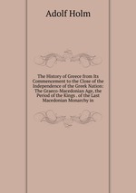 The History of Greece from Its Commencement to the Close of the Independence of the Greek Nation: The Graeco-Macedonian Age, the Period of the Kings . of the Last Macedonian Monarchy in