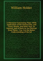 A Discourse Concerning Time: With Application of the Natural Day, and Lunar Month, and Solar Year, As Natural; and of Such As Are Derived from Them; . Use: For the Better Understanding of the Jul