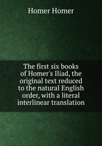 The first six books of Homer`s Iliad, the original text reduced to the natural English order, with a literal interlinear translation