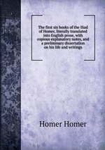 The first six books of the Iliad of Homer, literally translated into English prose, with copious explanatory notes, and a preliminary dissertation on his life and writings