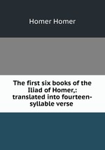 The first six books of the Iliad of Homer,: translated into fourteen-syllable verse