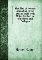 The Iliad of Homer: According to the Text of Wolf, with Notes for the Use of Schools and Colleges