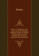 Hector: Tragdie En Cinq Actes, Suivie De Plusieurs Fragmens Imits De L`iliade, Et D`une Scne Du Rle D`hlne Que L`auteur a Supprim (French Edition)