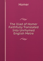 The Iliad of Homer Faithfully Translated Into Unrhymed English Metre