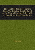 The First Six Books of Homer`s Iliad: The Original Text Reduced to the Natural English Order, with a Literal Interlinear Translation