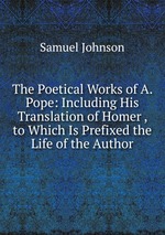 The Poetical Works of A. Pope: Including His Translation of Homer , to Which Is Prefixed the Life of the Author