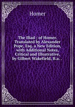 The Iliad ; of Homer. Translated by Alexander Pope, Esq. a New Edition, with Additional Notes, Critical and Illustrative, by Gilbert Wakefield, B.a. .