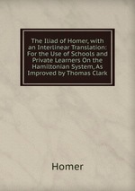 The Iliad of Homer, with an Interlinear Translation: For the Use of Schools and Private Learners On the Hamiltonian System, As Improved by Thomas Clark