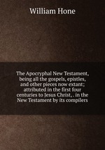 The Apocryphal New Testament, being all the gospels, epistles, and other pieces now extant; attributed in the first four centuries to Jesus Christ, . in the New Testament by its compilers