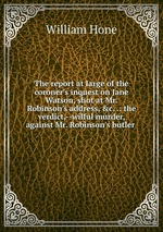 The report at large of the coroner`s inquest on Jane Watson, shot at Mr. Robinson`s address, &c. .: the verdict,--wilful murder, against Mr. Robinson`s butler