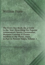 The Every Day Book, Or, a Guide to the Year: Describing the Popular Amusements Sports, Ceremonies, Manners Customs & Events Incident to the Three . Days, in Past & Present Times, Volume 1