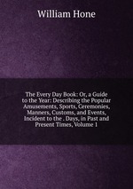 The Every Day Book: Or, a Guide to the Year: Describing the Popular Amusements, Sports, Ceremonies, Manners, Customs, and Events, Incident to the . Days, in Past and Present Times, Volume 1