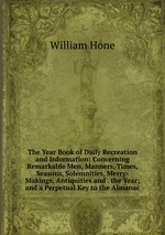 The Year Book of Daily Recreation and Information: Concerning Remarkable Men, Manners, Times, Seasons, Solemnities, Merry-Makings, Antiquities and . the Year; and a Perpetual Key to the Almanac