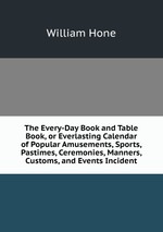 The Every-Day Book and Table Book, or Everlasting Calendar of Popular Amusements, Sports, Pastimes, Ceremonies, Manners, Customs, and Events Incident