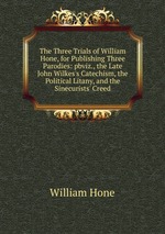 The Three Trials of William Hone, for Publishing Three Parodies: pbviz., the Late John Wilkes`s Catechism, the Political Litany, and the Sinecurists` Creed