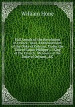 Full Annals of the Revolution in France, 1830 . Enthronement of the Duke of Orleans, Under the Title of Louis Philippe I., King of the French . Memoirs of the Duke of Orleans, &C