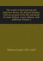 The works of that learned and judicious divine, Mr. Richard Hooker; with an account of his life and death by Isaac Walton. A new edition, with additions Volume 2