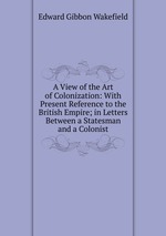 A View of the Art of Colonization: With Present Reference to the British Empire; in Letters Between a Statesman and a Colonist