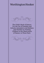 The Child`s Book of Nature: For the Use of Families and Schools. Intended to Aid Mothers and Teachers in Training Children in the Observation of Nature. in Three Parts