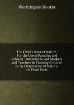 The Child`s Book of Nature: For the Use of Families and Schools : Intended to Aid Mothers and Teachers in Training Children in the Observation of Nature : In Three Parts