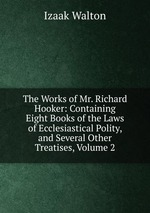 The Works of Mr. Richard Hooker: Containing Eight Books of the Laws of Ecclesiastical Polity, and Several Other Treatises, Volume 2