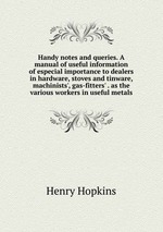 Handy notes and queries. A manual of useful information of especial importance to dealers in hardware, stoves and tinware, machinists`, gas-fitters` . as the various workers in useful metals