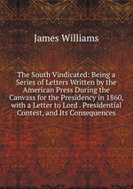 The South Vindicated: Being a Series of Letters Written by the American Press During the Canvass for the Presidency in 1860, with a Letter to Lord . Presidential Contest, and Its Consequences