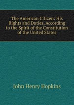 The American Citizen: His Rights and Duties, According to the Spirit of the Constitution of the United States