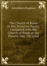 The Church of Rome in Her Primitive Purity, Compared with the Church of Rome at the Present Day. 1St Lond