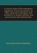 A critical study of the emergency legislation of warring nations, its effect upon the sovereignty and commerce of neutral nations, and upon private international law;