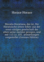 Moralia Horatiana, das ist, Die Horatzische sitten-lehre: aus der ernst-sittigen geselschaft der alten weise-meister gezogen, und mit 113 i.e. 103 . anmrkungen vorgestellet (German Edition)