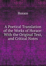 A Poetical Translation of the Works of Horace: With the Original Text, and Critical Notes