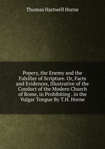 Popery, the Enemy and the Falsifier of Scripture. Or, Facts and Evidences, Illustrative of the Conduct of the Modern Church of Rome, in Prohibiting . in the Vulgar Tongue By T.H. Horne