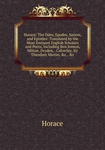 Horace: The Odes, Epodes, Satires, and Epistles: Translated by the Most Eminent English Scholars and Poets, Including Ben Jonson, Milton, Dryden, . Calverley, Sir Theodore Martin, &c., &c
