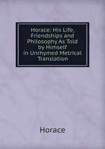 Horace: His Life, Friendships and Philosophy As Told by Himself in Unrhymed Metrical Translation