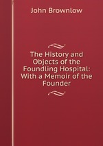 The History and Objects of the Foundling Hospital: With a Memoir of the Founder