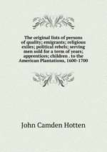 The original lists of persons of quality; emigrants; religious exiles; political rebels; serving men sold for a term of years; apprentices; children . to the American Plantations, 1600-1700