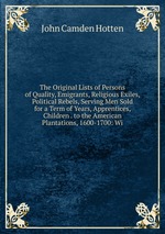 The Original Lists of Persons of Quality, Emigrants, Religious Exiles, Political Rebels, Serving Men Sold for a Term of Years, Apprentices, Children . to the American Plantations, 1600-1700: Wi