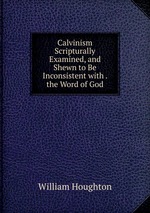 Calvinism Scripturally Examined, and Shewn to Be Inconsistent with . the Word of God