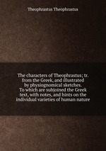 The characters of Theophrastus; tr. from the Greek, and illustrated by physiognomical sketches. To which are subjoined the Greek text, with notes, and hints on the individual varieties of human nature