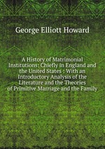 A History of Matrimonial Institutions: Chiefly in England and the United States : With an Introductory Analysis of the Literature and the Theories of Primitive Marriage and the Family